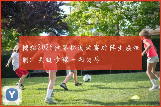 揭秘2026世界杯淘汰赛对阵生成机制：关键步骤一网打尽