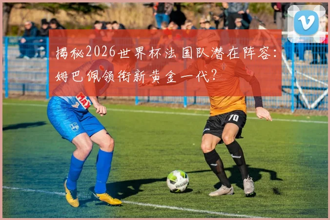 揭秘2026世界杯法国队潜在阵容：姆巴佩领衔新黄金一代？