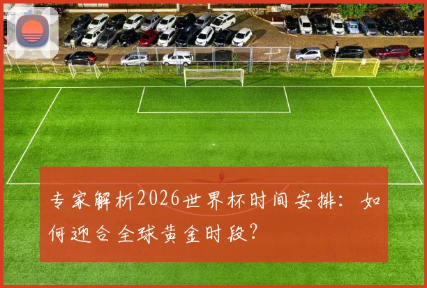 专家解析2026世界杯时间安排:如何迎合全球黄金时段?